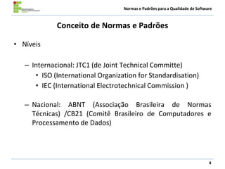 Normas e Padrões para a Qualidade de Software
Conceito de Normas e Padrões
• Níveis
– Internacional: JTC1 (de Joint Technical Committe)
• ISO (International Organization for Standardisation)
• IEC (International Electrotechnical Commission )
– Nacional: ABNT (Associação Brasileira de Normas
Técnicas) /CB21 (Comitê Brasileiro de Computadores e
Processamento de Dados)
4
 