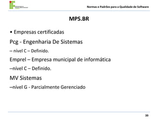 Normas e Padrões para a Qualidade de Software
MPS.BR
39
• Empresas certificadas
Pcg - Engenharia De Sistemas
– nível C – Definido.
Emprel – Empresa municipal de informática
–nível C – Definido.
MV Sistemas
–nível G - Parcialmente Gerenciado
 