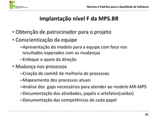 Normas e Padrões para a Qualidade de Software
Implantação nível F da MPS.BR
• Obtenção de patrocinador para o projeto
• Conscientização da equipe
–Apresentação do modelo para a equipe com foco nos
resultados esperados com as mudanças
–Enfoque o apoio da direção
• Mudança nos processos
–Criação de comitê de melhoria de processos
–Mapeamento dos processos atuais
–Análise dos gaps necessários para atender ao modelo MR-MPS
–Documentação das atividades, papéis e artefatos(saídas)
–Documentação das competências de cada papel
41
 