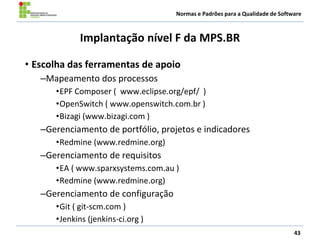 Normas e Padrões para a Qualidade de Software
Implantação nível F da MPS.BR
• Escolha das ferramentas de apoio
–Mapeamento dos processos
•EPF Composer ( www.eclipse.org/epf/ )
•OpenSwitch ( www.openswitch.com.br )
•Bizagi (www.bizagi.com )
–Gerenciamento de portfólio, projetos e indicadores
•Redmine (www.redmine.org)
–Gerenciamento de requisitos
•EA ( www.sparxsystems.com.au )
•Redmine (www.redmine.org)
–Gerenciamento de configuração
•Git ( git-scm.com )
•Jenkins (jenkins-ci.org )
43
 