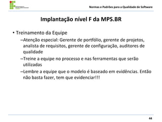 Normas e Padrões para a Qualidade de Software
Implantação nível F da MPS.BR
• Treinamento da Equipe
–Atenção especial: Gerente de portfólio, gerente de projetos,
analista de requisitos, gerente de configuração, auditores de
qualidade
–Treine a equipe no processo e nas ferramentas que serão
utilizadas
–Lembre a equipe que o modelo é baseado em evidências. Então
não basta fazer, tem que evidenciar!!!
44
 
