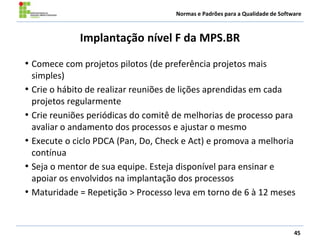 Normas e Padrões para a Qualidade de Software
Implantação nível F da MPS.BR
• Comece com projetos pilotos (de preferência projetos mais
simples)
• Crie o hábito de realizar reuniões de lições aprendidas em cada
projetos regularmente
• Crie reuniões periódicas do comitê de melhorias de processo para
avaliar o andamento dos processos e ajustar o mesmo
• Execute o ciclo PDCA (Pan, Do, Check e Act) e promova a melhoria
contínua
• Seja o mentor de sua equipe. Esteja disponível para ensinar e
apoiar os envolvidos na implantação dos processos
• Maturidade = Repetição > Processo leva em torno de 6 à 12 meses
45
 