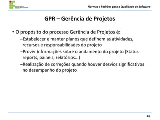 Normas e Padrões para a Qualidade de Software
GPR – Gerência de Projetos
• O propósito do processo Gerência de Projetos é:
–Estabelecer e manter planos que definem as atividades,
recursos e responsabilidades do projeto
–Prover informações sobre o andamento do projeto (Status
reports, paineis, relatórios...)
–Realização de correções quando houver desvios significativos
no desempenho do projeto
46
 