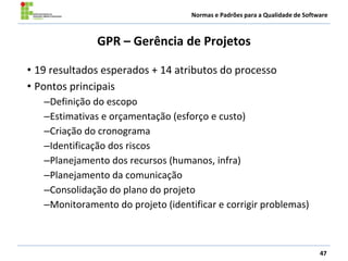 Normas e Padrões para a Qualidade de Software
GPR – Gerência de Projetos
• 19 resultados esperados + 14 atributos do processo
• Pontos principais
–Definição do escopo
–Estimativas e orçamentação (esforço e custo)
–Criação do cronograma
–Identificação dos riscos
–Planejamento dos recursos (humanos, infra)
–Planejamento da comunicação
–Consolidação do plano do projeto
–Monitoramento do projeto (identificar e corrigir problemas)
47
 