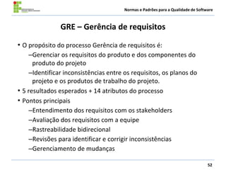Normas e Padrões para a Qualidade de Software
GRE – Gerência de requisitos
• O propósito do processo Gerência de requisitos é:
–Gerenciar os requisitos do produto e dos componentes do
produto do projeto
–Identificar inconsistências entre os requisitos, os planos do
projeto e os produtos de trabalho do projeto.
• 5 resultados esperados + 14 atributos do processo
• Pontos principais
–Entendimento dos requisitos com os stakeholders
–Avaliação dos requisitos com a equipe
–Rastreabilidade bidirecional
–Revisões para identificar e corrigir inconsistências
–Gerenciamento de mudanças
52
 