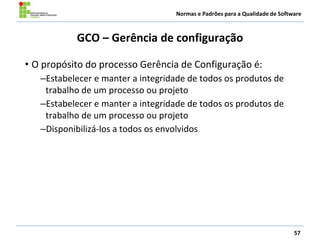 Normas e Padrões para a Qualidade de Software
GCO – Gerência de configuração
• O propósito do processo Gerência de Configuração é:
–Estabelecer e manter a integridade de todos os produtos de
trabalho de um processo ou projeto
–Estabelecer e manter a integridade de todos os produtos de
trabalho de um processo ou projeto
–Disponibilizá-los a todos os envolvidos
57
 