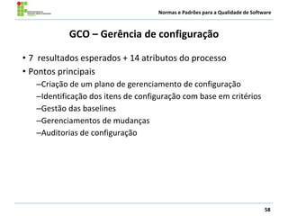 Normas e Padrões para a Qualidade de Software
GCO – Gerência de configuração
• 7 resultados esperados + 14 atributos do processo
• Pontos principais
–Criação de um plano de gerenciamento de configuração
–Identificação dos itens de configuração com base em critérios
–Gestão das baselines
–Gerenciamentos de mudanças
–Auditorias de configuração
58
 
