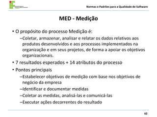 Normas e Padrões para a Qualidade de Software
MED - Medição
• O propósito do processo Medição é:
–Coletar, armazenar, analisar e relatar os dados relativos aos
produtos desenvolvidos e aos processos implementados na
organização e em seus projetos, de forma a apoiar os objetivos
organizacionais.
• 7 resultados esperados + 14 atributos do processo
• Pontos principais
–Estabelecer objetivos de medição com base nos objetivos de
negócio da empresa
–Identificar e documentar medidas
–Coletar as medidas, analisá-las e comunicá-las
–Executar ações decorrentes do resultado
62
 