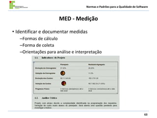 Normas e Padrões para a Qualidade de Software
MED - Medição
• Identificar e documentar medidas
–Formas de cálculo
–Forma de coleta
–Orientações para análise e interpretação
63
 