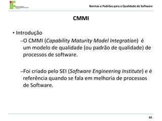 Normas e Padrões para a Qualidade de Software
CMMI
65
• Introdução
–O CMMI (Capability Maturity Model Integration) é
um modelo de qualidade (ou padrão de qualidade) de
processos de software.
–Foi criado pelo SEI (Software Engineering Institute) e é
referência quando se fala em melhoria de processos
de Software.
 