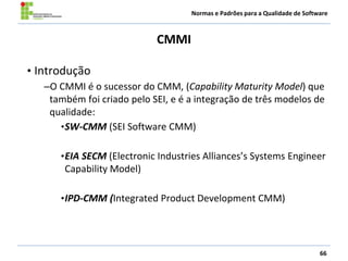 Normas e Padrões para a Qualidade de Software
CMMI
66
• Introdução
–O CMMI é o sucessor do CMM, (Capability Maturity Model) que
também foi criado pelo SEI, e é a integração de três modelos de
qualidade:
•SW-CMM (SEI Software CMM)
•EIA SECM (Electronic Industries Alliances’s Systems Engineer
Capability Model)
•IPD-CMM (Integrated Product Development CMM)
 
