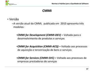 Normas e Padrões para a Qualidade de Software
CMMI
67
• Versão
–A versão atual do CMMI, publicada em 2010 apresenta três
modelos:
•CMMI for Development (CMMI-DEV) – Voltado para o
desenvolvimento de produtos e serviços
•CMMI for Acquisition (CMMI-ACQ) – Voltado aos processos
de aquisição e terceirização de bens e serviços
•CMMI for Services (CMMI-SVC) – Voltado aos processos de
empresas prestadoras de serviços
 