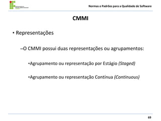 Normas e Padrões para a Qualidade de Software
CMMI
69
• Representações
–O CMMI possui duas representações ou agrupamentos:
•Agrupamento ou representação por Estágio (Staged)
•Agrupamento ou representação Contínua (Continuous)
 