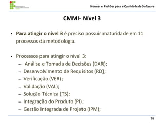 Normas e Padrões para a Qualidade de Software
CMMI- Nível 3
76
• Para atingir o nível 3 é preciso possuir maturidade em 11
processos da metodologia.
• Processos para atingir o nível 3:
– Análise e Tomada de Decisões (DAR);
– Desenvolvimento de Requisitos (RD);
– Verificação (VER);
– Validação (VAL);
– Solução Técnica (TS);
– Integração do Produto (PI);
– Gestão Integrada de Projeto (IPM);
 