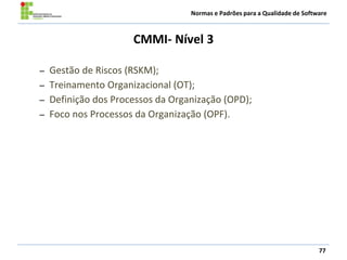 Normas e Padrões para a Qualidade de Software
CMMI- Nível 3
77
– Gestão de Riscos (RSKM);
– Treinamento Organizacional (OT);
– Definição dos Processos da Organização (OPD);
– Foco nos Processos da Organização (OPF).
 