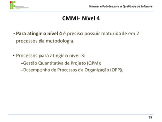 Normas e Padrões para a Qualidade de Software
CMMI- Nível 4
78
• Para atingir o nível 4 é preciso possuir maturidade em 2
processos da metodologia.
• Processos para atingir o nível 3:
–Gestão Quantitativa de Projeto (QPM);
–Desempenho de Processos da Organização (OPP).
 