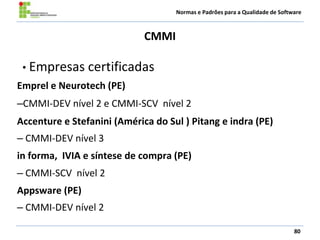 Normas e Padrões para a Qualidade de Software
CMMI
80
• Empresas certificadas
Emprel e Neurotech (PE)
–CMMI-DEV nível 2 e CMMI-SCV nível 2
Accenture e Stefanini (América do Sul ) Pitang e indra (PE)
– CMMI-DEV nível 3
in forma, IVIA e síntese de compra (PE)
– CMMI-SCV nível 2
Appsware (PE)
– CMMI-DEV nível 2
 