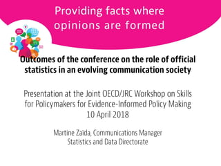 1
Outcomes of the conference on the role of official
statistics in an evolving communication society
Presentation at the Joint OECD/JRC Workshop on Skills
for Policymakers for Evidence-Informed Policy Making
10 April 2018
Martine Zaïda, Communications Manager
Statistics and Data Directorate
 