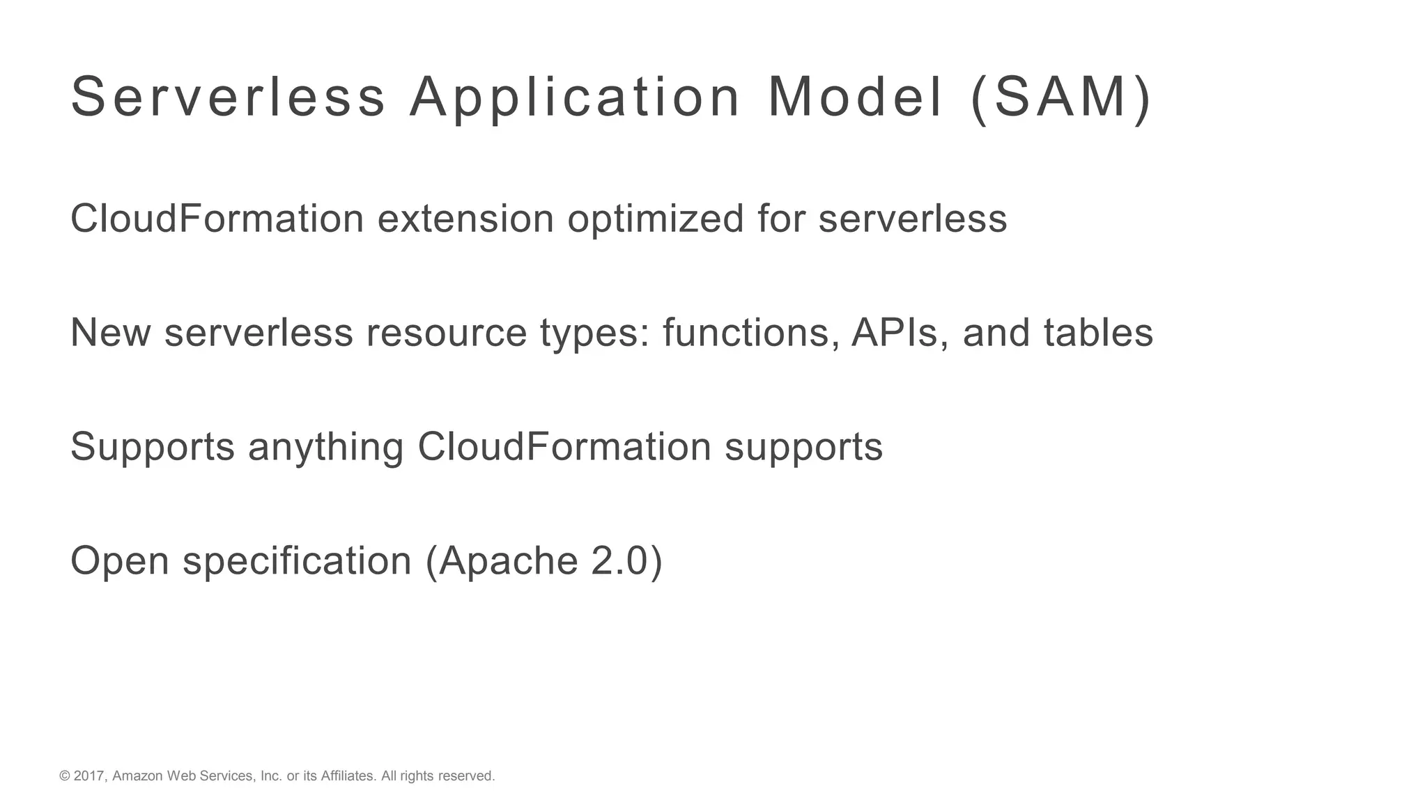 © 2017, Amazon Web Services, Inc. or its Affiliates. All rights reserved.
Serverless Application Model (SAM)
CloudFormation extension optimized for serverless
New serverless resource types: functions, APIs, and tables
Supports anything CloudFormation supports
Open specification (Apache 2.0)
 