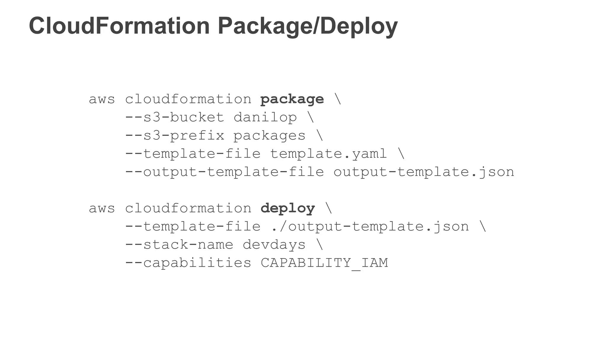 CloudFormation Package/Deploy
aws cloudformation package 
--s3-bucket danilop 
--s3-prefix packages 
--template-file template.yaml 
--output-template-file output-template.json
aws cloudformation deploy 
--template-file ./output-template.json 
--stack-name devdays 
--capabilities CAPABILITY_IAM
 