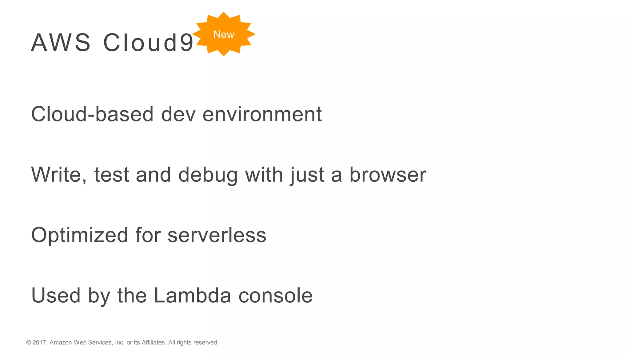 © 2017, Amazon Web Services, Inc. or its Affiliates. All rights reserved.
AWS Cloud9
Cloud-based dev environment
Write, test and debug with just a browser
Optimized for serverless
Used by the Lambda console
New
 