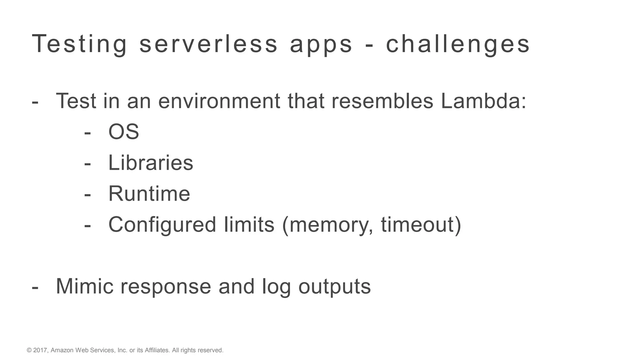 © 2017, Amazon Web Services, Inc. or its Affiliates. All rights reserved.
Testing serverless apps - challenges
- Test in an environment that resembles Lambda:
- OS
- Libraries
- Runtime
- Configured limits (memory, timeout)
- Mimic response and log outputs
 