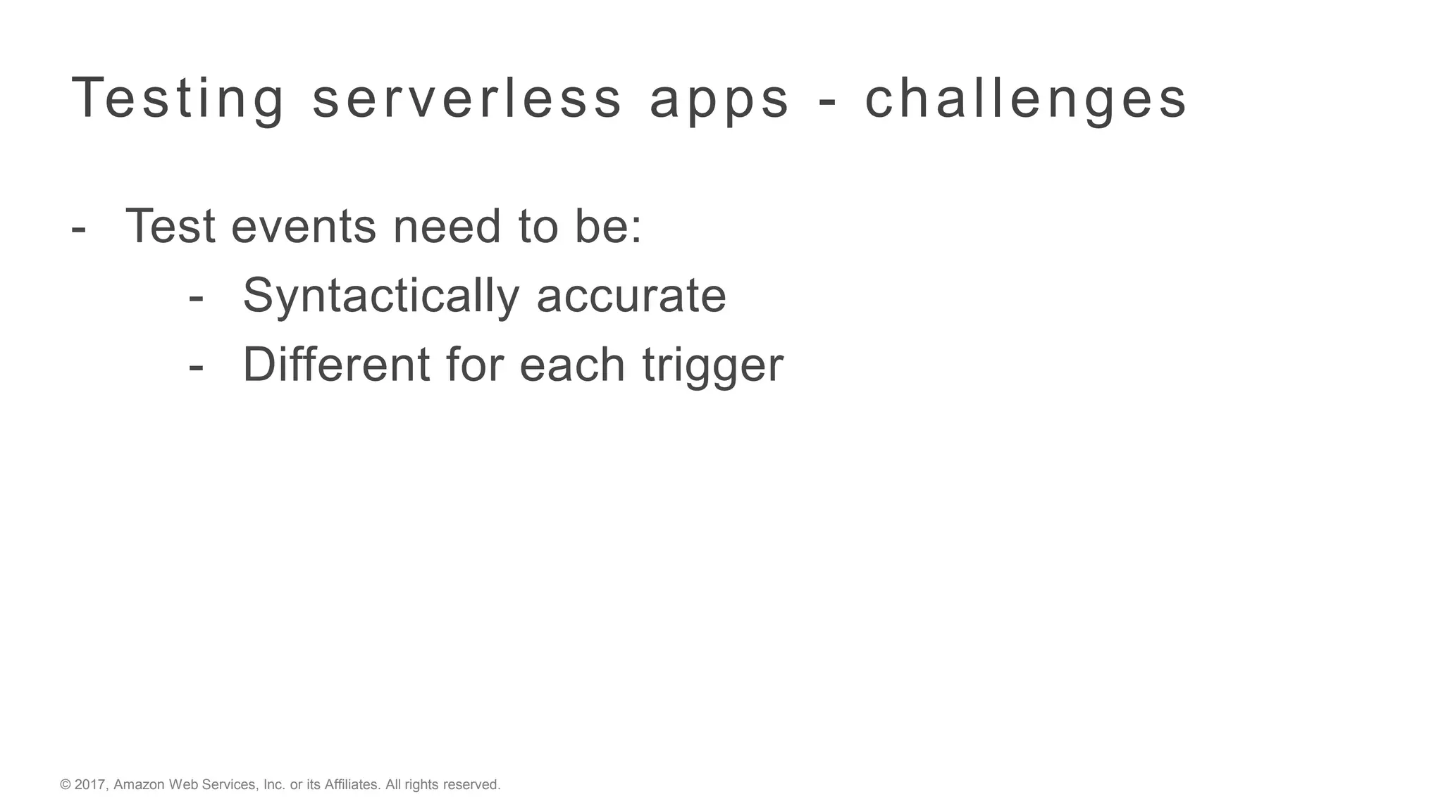 © 2017, Amazon Web Services, Inc. or its Affiliates. All rights reserved.
Testing serverless apps - challenges
- Test events need to be:
- Syntactically accurate
- Different for each trigger
 