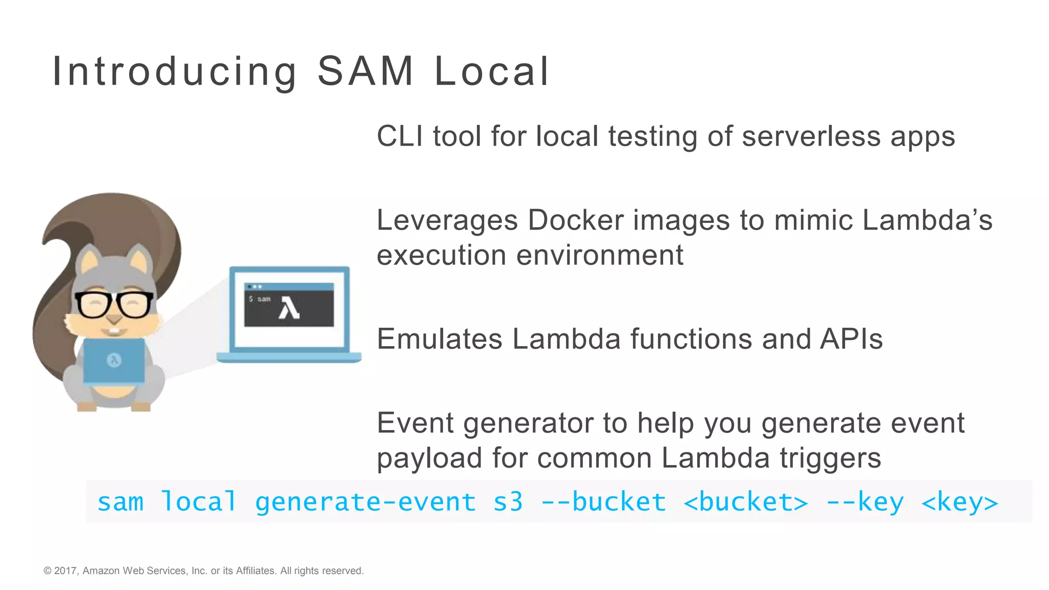 © 2017, Amazon Web Services, Inc. or its Affiliates. All rights reserved.
Introducing SAM Local
CLI tool for local testing of serverless apps
Leverages Docker images to mimic Lambda’s
execution environment
Emulates Lambda functions and APIs
Event generator to help you generate event
payload for common Lambda triggers
sam local generate-event s3 --bucket <bucket> --key <key>
 
