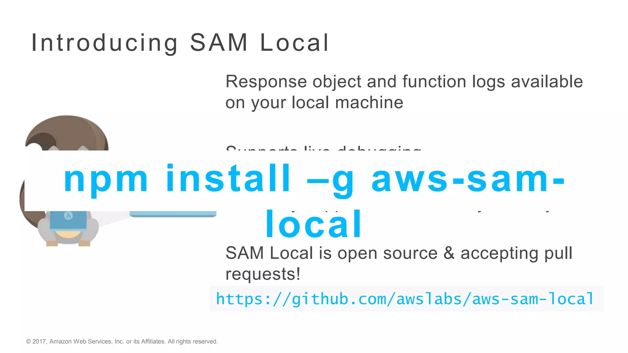 © 2017, Amazon Web Services, Inc. or its Affiliates. All rights reserved.
Introducing SAM Local
Response object and function logs available
on your local machine
Supports live debugging
Currently supports Java, Node.js and Python
SAM Local is open source & accepting pull
requests!
https://github.com/awslabs/aws-sam-local
npm install –g aws-sam-
local
 