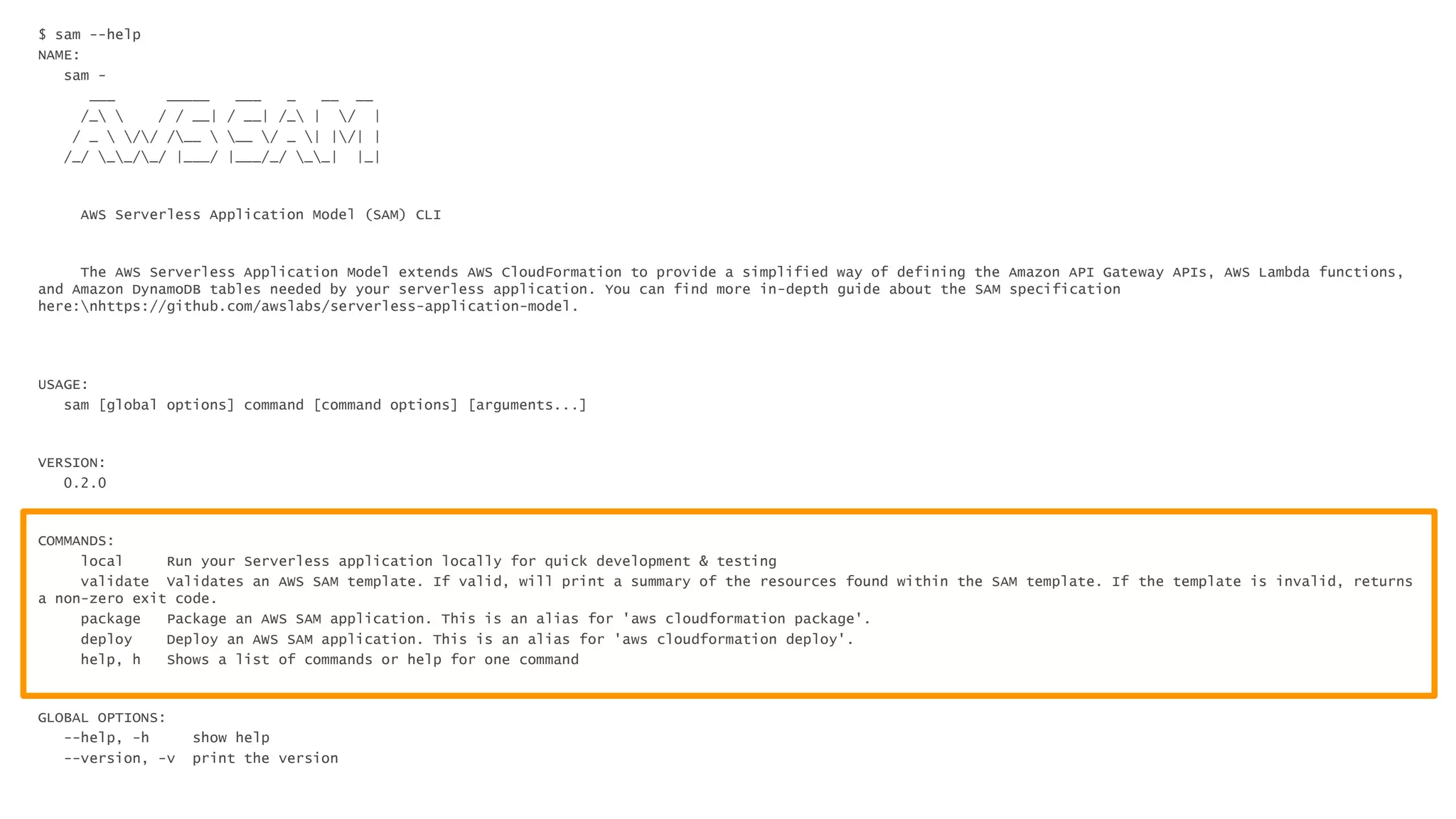 $ sam --help
NAME:
sam -
___ _____ ___ _ __ __
/_  / / __| / __| /_ | / |
/ _  // /__  __ / _ | |/| |
/_/ __/_/ |___/ |___/_/ __| |_|
AWS Serverless Application Model (SAM) CLI
The AWS Serverless Application Model extends AWS CloudFormation to provide a simplified way of defining the Amazon API Gateway APIs, AWS Lambda functions,
and Amazon DynamoDB tables needed by your serverless application. You can find more in-depth guide about the SAM specification
here:nhttps://github.com/awslabs/serverless-application-model.
USAGE:
sam [global options] command [command options] [arguments...]
VERSION:
0.2.0
COMMANDS:
local Run your Serverless application locally for quick development & testing
validate Validates an AWS SAM template. If valid, will print a summary of the resources found within the SAM template. If the template is invalid, returns
a non-zero exit code.
package Package an AWS SAM application. This is an alias for 'aws cloudformation package'.
deploy Deploy an AWS SAM application. This is an alias for 'aws cloudformation deploy'.
help, h Shows a list of commands or help for one command
GLOBAL OPTIONS:
--help, -h show help
--version, -v print the version
 