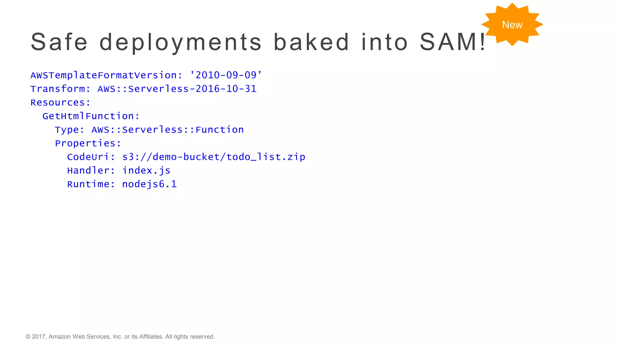 © 2017, Amazon Web Services, Inc. or its Affiliates. All rights reserved.
Safe deployments baked into SAM!
AWSTemplateFormatVersion: '2010-09-09’
Transform: AWS::Serverless-2016-10-31
Resources:
GetHtmlFunction:
Type: AWS::Serverless::Function
Properties:
CodeUri: s3://demo-bucket/todo_list.zip
Handler: index.js
Runtime: nodejs6.1
New
 