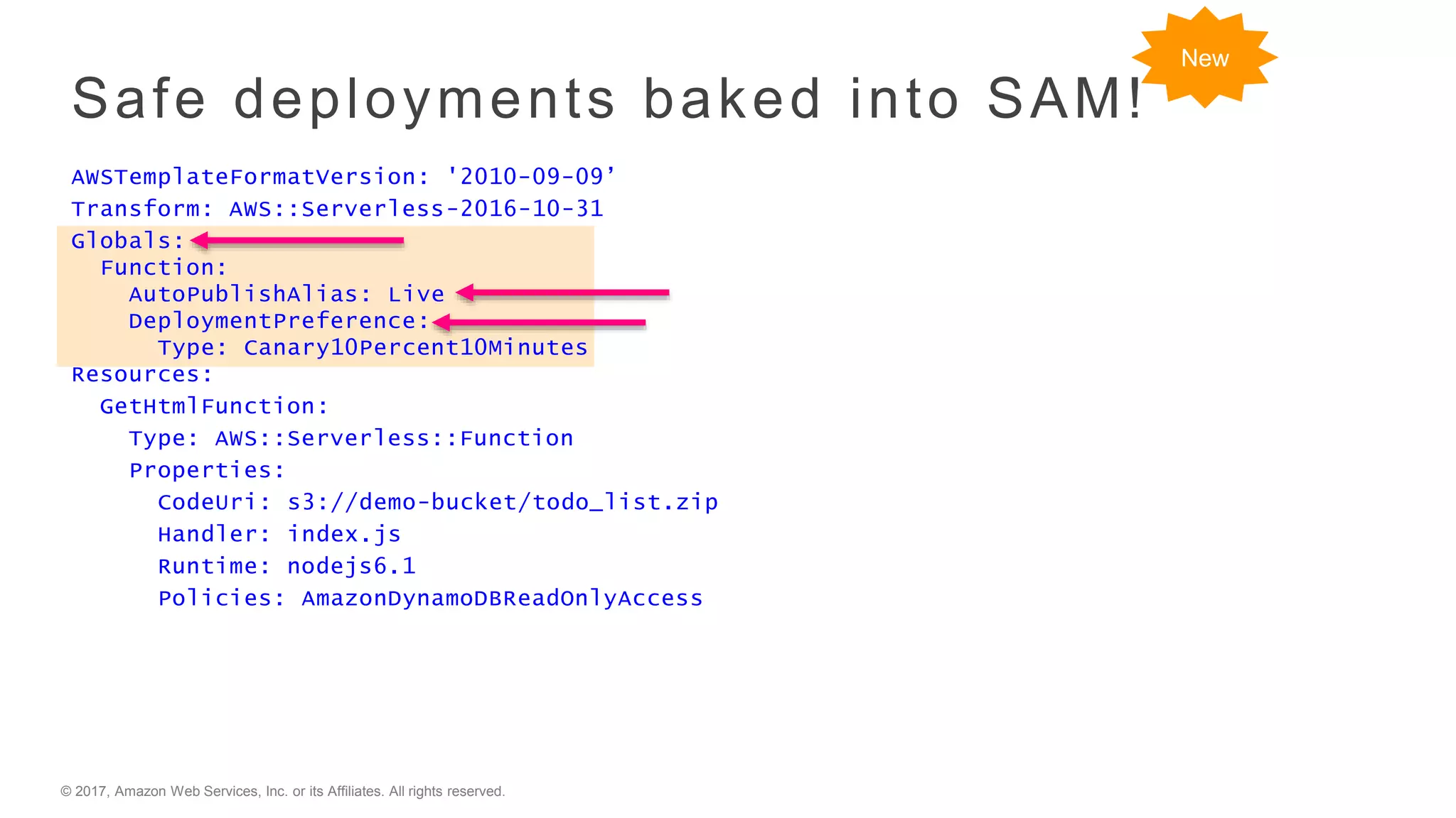 © 2017, Amazon Web Services, Inc. or its Affiliates. All rights reserved.
Safe deployments baked into SAM!
AWSTemplateFormatVersion: '2010-09-09’
Transform: AWS::Serverless-2016-10-31
Globals:
Function:
AutoPublishAlias: Live
DeploymentPreference:
Type: Canary10Percent10Minutes
Resources:
GetHtmlFunction:
Type: AWS::Serverless::Function
Properties:
CodeUri: s3://demo-bucket/todo_list.zip
Handler: index.js
Runtime: nodejs6.1
Policies: AmazonDynamoDBReadOnlyAccess
New
 