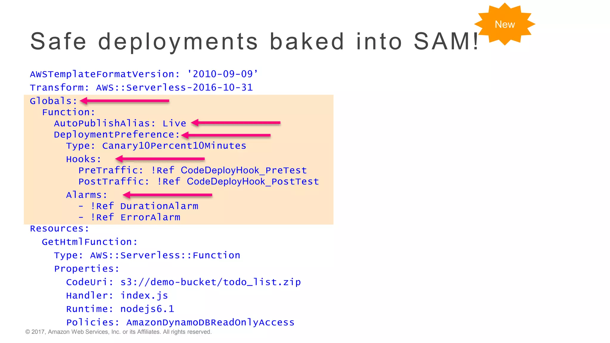 © 2017, Amazon Web Services, Inc. or its Affiliates. All rights reserved.
Safe deployments baked into SAM!
AWSTemplateFormatVersion: '2010-09-09’
Transform: AWS::Serverless-2016-10-31
Globals:
Function:
AutoPublishAlias: Live
DeploymentPreference:
Type: Canary10Percent10Minutes
Hooks:
PreTraffic: !Ref CodeDeployHook_PreTest
PostTraffic: !Ref CodeDeployHook_PostTest
Alarms:
- !Ref DurationAlarm
- !Ref ErrorAlarm
Resources:
GetHtmlFunction:
Type: AWS::Serverless::Function
Properties:
CodeUri: s3://demo-bucket/todo_list.zip
Handler: index.js
Runtime: nodejs6.1
Policies: AmazonDynamoDBReadOnlyAccess
New
 