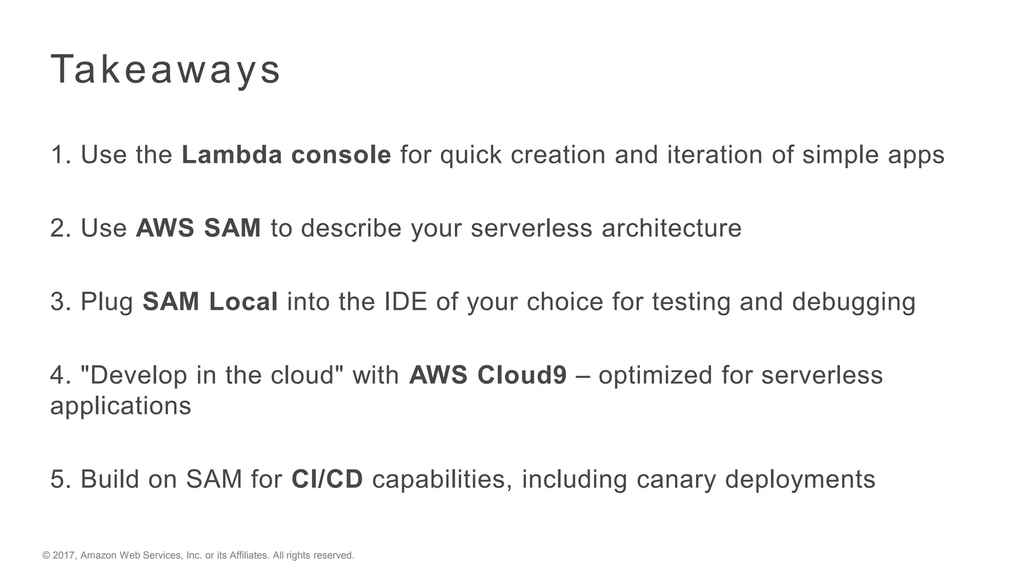 © 2017, Amazon Web Services, Inc. or its Affiliates. All rights reserved.
Takeaways
1. Use the Lambda console for quick creation and iteration of simple apps
2. Use AWS SAM to describe your serverless architecture
3. Plug SAM Local into the IDE of your choice for testing and debugging
4. "Develop in the cloud" with AWS Cloud9 – optimized for serverless
applications
5. Build on SAM for CI/CD capabilities, including canary deployments
 