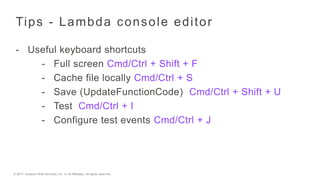 © 2017, Amazon Web Services, Inc. or its Affiliates. All rights reserved.
Tips - Lambda console editor
- Useful keyboard shortcuts
- Full screen Cmd/Ctrl + Shift + F
- Cache file locally Cmd/Ctrl + S
- Save (UpdateFunctionCode) Cmd/Ctrl + Shift + U
- Test Cmd/Ctrl + I
- Configure test events Cmd/Ctrl + J
 