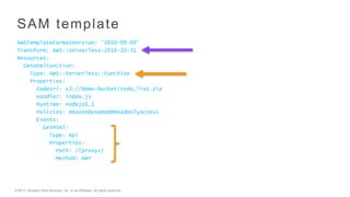 © 2017, Amazon Web Services, Inc. or its Affiliates. All rights reserved.
AWSTemplateFormatVersion: '2010-09-09’
Transform: AWS::Serverless-2016-10-31
Resources:
GetHtmlFunction:
Type: AWS::Serverless::Function
Properties:
CodeUri: s3://demo-bucket/todo_list.zip
Handler: index.js
Runtime: nodejs6.1
Policies: AmazonDynamoDBReadOnlyAccess
Events:
GetHtml:
Type: Api
Properties:
Path: /{proxy+}
Method: ANY
SAM template
 