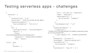 © 2017, Amazon Web Services, Inc. or its Affiliates. All rights reserved.
Testing serverless apps - challenges
{
"Records": [
{
"eventVersion": "2.0",
"eventTime": "1970-01-01T00:00:00.000Z",
"requestParameters": {
"sourceIPAddress": "127.0.0.1"
},
"s3": {
"configurationId": "testConfigRule",
"object": {
"eTag":
"0123456789abcdef0123456789abcdef",
"sequencer": "0A1B2C3D4E5F678901",
"key": "myKey",
"size": 1024
},
"bucket": {
"arn": "arn:aws:s3:::myBucket",
"name": "myBucket",
"ownerIdentity": {
"principalId": "EXAMPLE"
}
},
"s3SchemaVersion": "1.0"
},
"responseElements": {
"x-amz-id-2":
"EXAMPLE123/5678abcdefghijklambdaisawesome/mnop
qrstuvwxyzABCDEFGH",
"x-amz-request-id": "EXAMPLE123456789"
},
"awsRegion": "us-east-1",
"eventName": "ObjectCreated:Put",
"userIdentity": {
"principalId": "EXAMPLE"
},
"eventSource": "aws:s3” } ] }
 