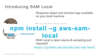 © 2017, Amazon Web Services, Inc. or its Affiliates. All rights reserved.
Introducing SAM Local
Response object and function logs available
on your local machine
Supports live debugging
Currently supports Java, Node.js and Python
SAM Local is open source & accepting pull
requests!
https://github.com/awslabs/aws-sam-local
npm install –g aws-sam-
local
 