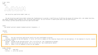 $ sam --help
NAME:
sam -
___ _____ ___ _ __ __
/_  / / __| / __| /_ | / |
/ _  // /__  __ / _ | |/| |
/_/ __/_/ |___/ |___/_/ __| |_|
AWS Serverless Application Model (SAM) CLI
The AWS Serverless Application Model extends AWS CloudFormation to provide a simplified way of defining the Amazon API Gateway APIs, AWS Lambda functions,
and Amazon DynamoDB tables needed by your serverless application. You can find more in-depth guide about the SAM specification
here:nhttps://github.com/awslabs/serverless-application-model.
USAGE:
sam [global options] command [command options] [arguments...]
VERSION:
0.2.0
COMMANDS:
local Run your Serverless application locally for quick development & testing
validate Validates an AWS SAM template. If valid, will print a summary of the resources found within the SAM template. If the template is invalid, returns
a non-zero exit code.
package Package an AWS SAM application. This is an alias for 'aws cloudformation package'.
deploy Deploy an AWS SAM application. This is an alias for 'aws cloudformation deploy'.
help, h Shows a list of commands or help for one command
GLOBAL OPTIONS:
--help, -h show help
--version, -v print the version
 