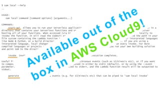 $ sam local --help
..
USAGE:
sam local command [command options] [arguments...]
COMMANDS:
start-api Allows you to run your Serverless application locally for quick development & testing. When run in a
directory that contains your Serverless functions and your AWS SAM template, it will create a local HTTP server
hosting all of your functions. When accessed (via browser, cli etc), it will launch a Docker container locally to
invoke the function. It will read the CodeUri property of AWS::Serverless::Function resource to find the path in your
file system containing the Lambda Function code. This could be the project's root directory for interpreted languages
like Node & Python, or a build directory that stores your compiled artifacts or a JAR file. If you are using a
interpreted language, local changes will be available immediately in Docker container on every invoke. For more
compiled languages or projects requiring complex packing support, we recommended you run your own building solution
and point SAM to the directory or file containing build artifacts.
invoke Invokes a local Lambda function once and quits after invocation completes.
Useful for developing serverless functions that handle asynchronous events (such as S3/Kinesis etc), or if you want
to compose a script of test cases. Event body can be passed in either by stdin (default), or by using the --event
parameter. Runtime output (logs etc) will be outputted to stderr, and the Lambda function result will be outputted to
stdout.
generate-event Generates Lambda events (e.g. for S3/Kinesis etc) that can be piped to 'sam local invoke'
 