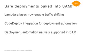 © 2017, Amazon Web Services, Inc. or its Affiliates. All rights reserved.
Safe deployments baked into SAM!
Lambda aliases now enable traffic shifting
CodeDeploy integration for deployment automation
Deployment automation natively supported in SAM
New
 