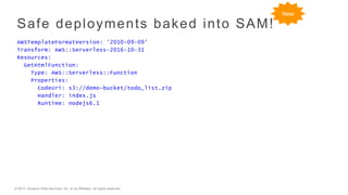 © 2017, Amazon Web Services, Inc. or its Affiliates. All rights reserved.
Safe deployments baked into SAM!
AWSTemplateFormatVersion: '2010-09-09’
Transform: AWS::Serverless-2016-10-31
Resources:
GetHtmlFunction:
Type: AWS::Serverless::Function
Properties:
CodeUri: s3://demo-bucket/todo_list.zip
Handler: index.js
Runtime: nodejs6.1
New
 
