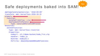 © 2017, Amazon Web Services, Inc. or its Affiliates. All rights reserved.
Safe deployments baked into SAM!
AWSTemplateFormatVersion: '2010-09-09’
Transform: AWS::Serverless-2016-10-31
Globals:
Function:
AutoPublishAlias: Live
DeploymentPreference:
Type: Canary10Percent10Minutes
Resources:
GetHtmlFunction:
Type: AWS::Serverless::Function
Properties:
CodeUri: s3://demo-bucket/todo_list.zip
Handler: index.js
Runtime: nodejs6.1
Policies: AmazonDynamoDBReadOnlyAccess
New
 