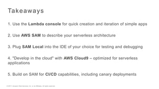 © 2017, Amazon Web Services, Inc. or its Affiliates. All rights reserved.
Takeaways
1. Use the Lambda console for quick creation and iteration of simple apps
2. Use AWS SAM to describe your serverless architecture
3. Plug SAM Local into the IDE of your choice for testing and debugging
4. "Develop in the cloud" with AWS Cloud9 – optimized for serverless
applications
5. Build on SAM for CI/CD capabilities, including canary deployments
 
