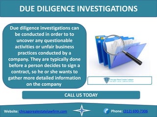 DUE DILIGENCE INVESTIGATIONS
Due diligence investigations can
be conducted in order to to
uncover any questionable
activities or unfair business
practices conducted by a
company. They are typically done
before a person decides to sign a
contract, so he or she wants to
gather more detailed information
on the company
Website: chicagorealestatelawfirm.com Phone: (312) 690-7306
CALL US TODAY
 