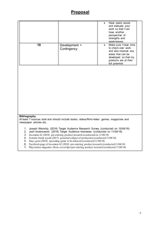 Proposal
4
 Have peers asses
and evaluate your
work so that I can
have another
perspective of
strengths and
weaknesses.
10 Development +
Contingency
 Make sure I have time
to check over work
and also improve any
areas that can be
developed so that my
products are at their
full potential.
Bibliography
At least 7 sources total and should include books, videos/films/video games, magazines and
newspaper articles etc.
1. Joseph Manship. (2018) Target Audience Research Survey (conducted on 10/04/18)
2. Josh brownsword. (2018) Target Audience Interviews (conducted on 11/04/18)
3. Insomnia 62 (2018) pre-existing product research (conducted on 11/04/18)
4. Fortnite battle royale (2017) potential subject of production (conducted 11/04/18)
5. Days gone (2018) upcoming game to be released (conducted 11/04/18)
6. Facebook page of insomnia 62 (2018) pre-existing product research (conducted 11/04/18)
7. Playstation magazine (front cover/dps)pre-existing product research (conducted 11/04/18)
 