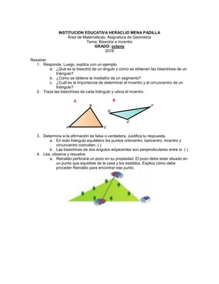 INSTITUCION EDUCATIVA HERACLIO MENA PADILLA
Área de Matemáticas: Asignatura de Geometría
Tema: Bisectriz e Incentro
GRADO: octavo
2018
Resolver
1. Responde. Luego, explica con un ejemplo.
a. ¿Qué es la bisectriz de un ángulo y cómo se obtienen las bisectrices de un
triángulo?
b. ¿Cómo se obtiene la mediatriz de un segmento?
c. ¿Cuál es la importancia de determinar el incentro y el circuncentro de un
triángulo?
2. Traza las bisectrices de cada triángulo y ubica el incentro.
3. Determina si la afirmación es falsa o verdadera. Justifica tu respuesta.
a. En todo triángulo equilátero los puntos ortocentro, baricentro, incentro y
circuncentro coinciden. ( )
b. Las bisectrices de dos ángulos adyacentes son perpendiculares entre sí. ( )
4. Lee, observa y resuelve.
a. Reinaldo perforará un pozo en su propiedad. El pozo debe estar situado en
un punto que equidiste de la casa y los establos. Explica cómo debe
proceder Reinaldo para encontrar ese punto.
 