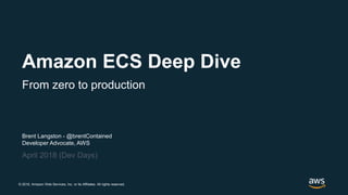 © 2018, Amazon Web Services, Inc. or its Affiliates. All rights reserved.
Brent Langston - @brentContained
Developer Advocate, AWS
April 2018 (Dev Days)
Amazon ECS Deep Dive
From zero to production
 