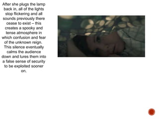 After she plugs the lamp
back in, all of the lights
stop flickering and all
sounds previously there
cease to exist – this
creates a spooky and
tense atmosphere in
which confusion and fear
of the unknown reign.
This silence eventually
calms the audience
down and lures them into
a false sense of security
to be exploited sooner
on.
 