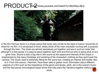 https://www.youtube.com/watch?v=SbmNq-LBLjI
In the film Hot fuzz there is a chase scene that looks very similar to the style of scene I would like to
shoot for my film. It is comprised of short, shaky shots of the main character running with a purpose
through the town. The shots are almost seamlessly put together and are in such an order that,
although it is fast paced, it is easy to piece together each shot and find out who is doing what at any
given time. Sound is also a big role in this scene as the speed and intensity of the chase is
emphasized by the heavy footsteps and swishing of the characters' clothing as they sprint past the
camera. The music used is extremely fitting for the scene too, creating an intense and hostile vibe
to it. From this source, I feel that I have been able to gather much information about different
aspects of a film such as the importance of the genre and tempo, pitch, etc in the scene's music
and the fast paced chronological based shots that help piece the narrative together without long
shots.
 
